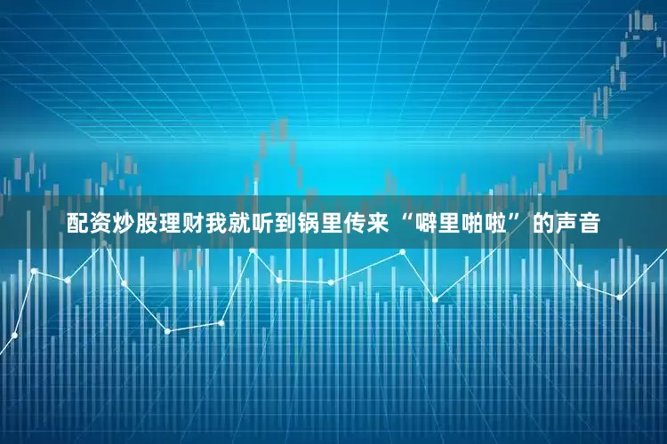 配资炒股理财我就听到锅里传来 “噼里啪啦” 的声音